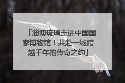 淄博琉璃走进中国国家博物馆！共赴一场跨越千年的传奇之约