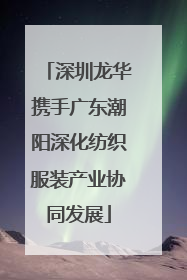 深圳龙华携手广东潮阳深化纺织服装产业协同发展