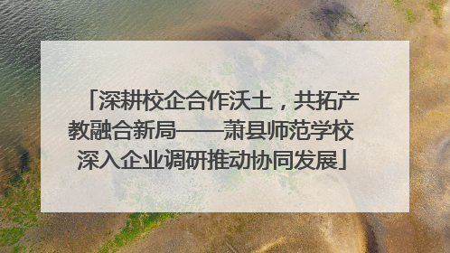 深耕校企合作沃土，共拓产教融合新局——萧县师范学校深入企业调研推动协同发展