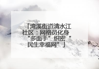 湾溪街道清水江社区：网格员化身“多面手”织密“民生幸福网”