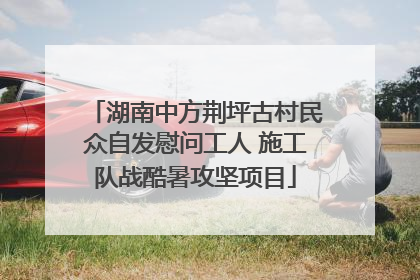 湖南中方荆坪古村民众自发慰问工人 施工队战酷暑攻坚项目
