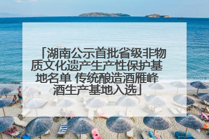 湖南公示首批省级非物质文化遗产生产性保护基地名单 传统酿造酒雁峰酒生产基地入选