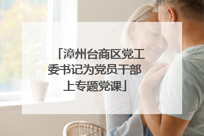 漳州台商区党工委书记为党员干部上专题党课