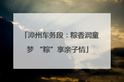 漳州车务段：粽香润童梦 “粽”享亲子情