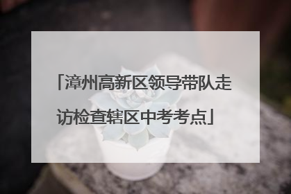 漳州高新区领导带队走访检查辖区中考考点