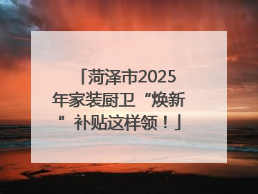 菏泽市2025年家装厨卫“焕新”补贴这样领！