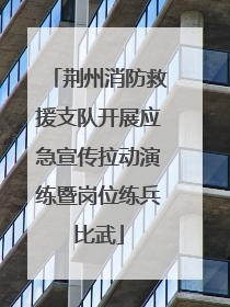 荆州消防救援支队开展应急宣传拉动演练暨岗位练兵比武