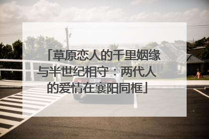 草原恋人的千里姻缘与半世纪相守：两代人的爱情在襄阳同框