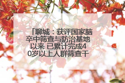 聊城：获评国家脑卒中筛查与防治基地以来 已累计完成40岁以上人群筛查干预40余万人次