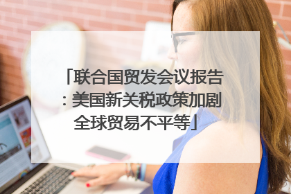 联合国贸发会议报告：美国新关税政策加剧全球贸易不平等
