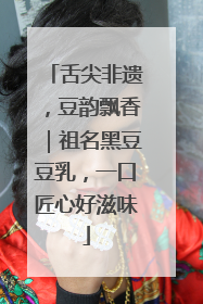 舌尖非遗，豆韵飘香｜祖名黑豆豆乳，一口匠心好滋味