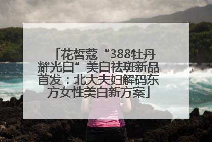 花皙蔻“388牡丹耀光白”美白祛斑新品首发：北大夫妇解码东方女性美白新方案