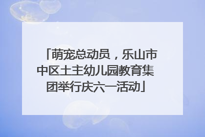萌宠总动员，乐山市中区土主幼儿园教育集团举行庆六一活动