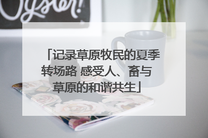 记录草原牧民的夏季转场路 感受人、畜与草原的和谐共生
