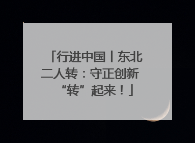 行进中国丨东北二人转：守正创新“转”起来！