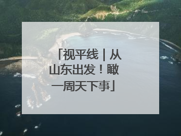 视平线｜从山东出发！瞰一周天下事