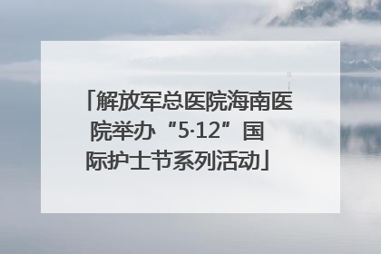 解放军总医院海南医院举办“5·12”国际护士节系列活动