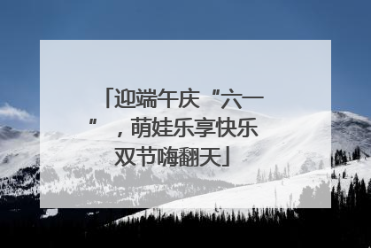 迎端午庆“六一”，萌娃乐享快乐双节嗨翻天