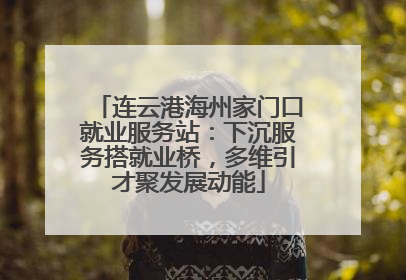 连云港海州家门口就业服务站：下沉服务搭就业桥，多维引才聚发展动能