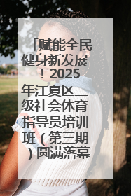 赋能全民健身新发展！2025年江夏区三级社会体育指导员培训班（第三期）圆满落幕