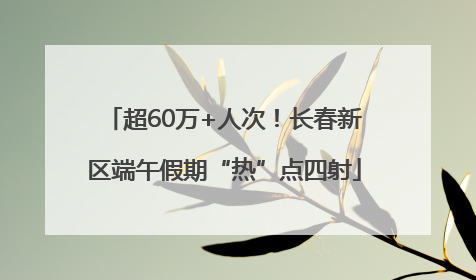 超60万+人次！长春新区端午假期“热”点四射