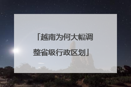 越南为何大幅调整省级行政区划