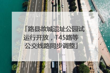路县故城遗址公园试运行开放，T45路等公交线路同步调整