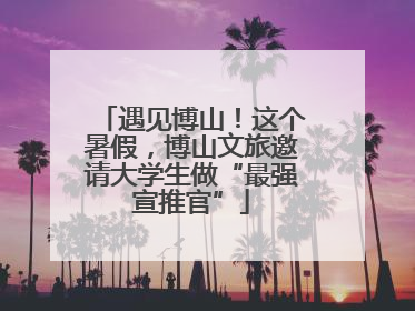 遇见博山！这个暑假，博山文旅邀请大学生做“最强宣推官”
