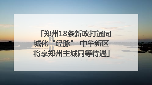 郑州18条新政打通同城化“经脉” 中牟新区将享郑州主城同等待遇