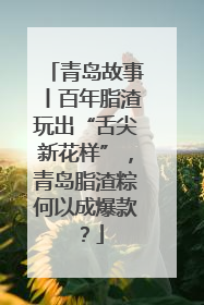 青岛故事丨百年脂渣玩出“舌尖新花样”，青岛脂渣粽何以成爆款？