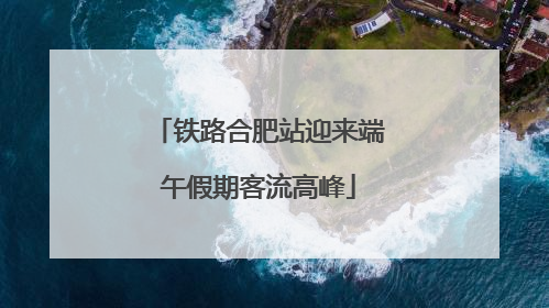 铁路合肥站迎来端午假期客流高峰