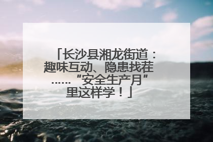 长沙县湘龙街道：趣味互动、隐患找茬……“安全生产月”里这样学！