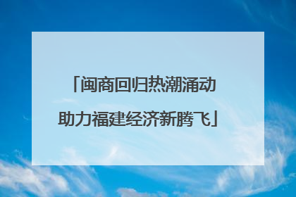 闽商回归热潮涌动 助力福建经济新腾飞