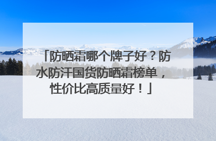防晒霜哪个牌子好？防水防汗国货防晒霜榜单，性价比高质量好！