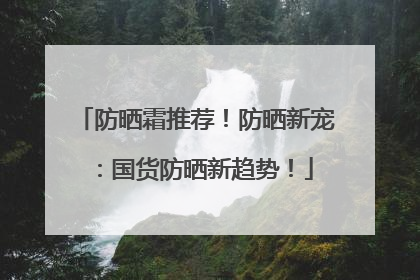 防晒霜推荐！防晒新宠：国货防晒新趋势！