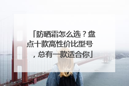 防晒霜怎么选？盘点十款高性价比型号，总有一款适合你
