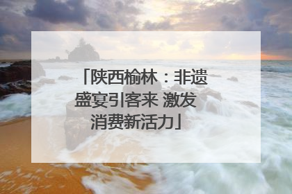 陕西榆林：非遗盛宴引客来 激发消费新活力