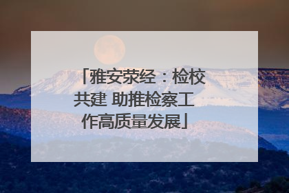 雅安荥经：检校共建 助推检察工作高质量发展