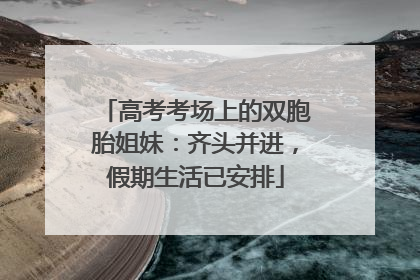 高考考场上的双胞胎姐妹：齐头并进，假期生活已安排