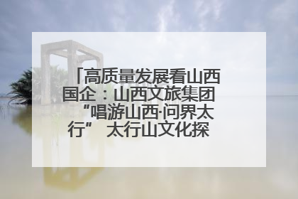 高质量发展看山西国企：山西文旅集团“唱游山西·问界太行” 太行山文化探索之旅燃情启幕