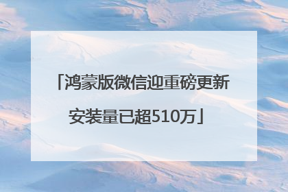 鸿蒙版微信迎重磅更新 安装量已超510万