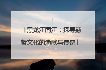 黑龙江同江：探寻赫哲文化的渔歌与传奇