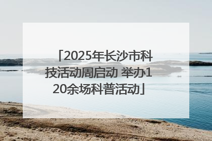 2025年长沙市科技活动周启动 举办120余场科普活动