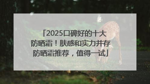 2025口碑好的十大防晒霜！肤感和实力并存防晒霜推荐，值得一试