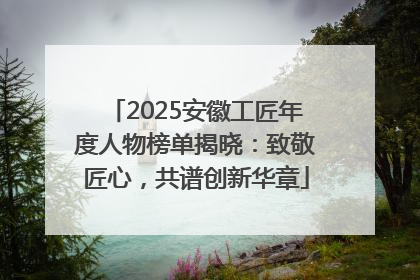 2025安徽工匠年度人物榜单揭晓：致敬匠心，共谱创新华章