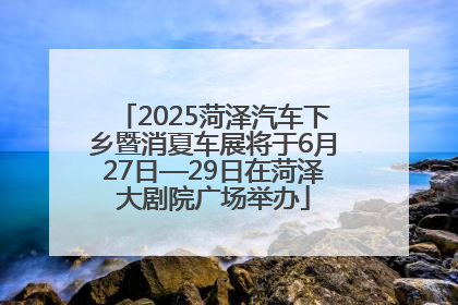 2025菏泽汽车下乡暨消夏车展将于6月27日—29日在菏泽大剧院广场举办