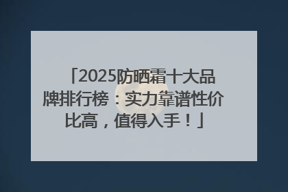 2025防晒霜十大品牌排行榜：实力靠谱性价比高，值得入手！
