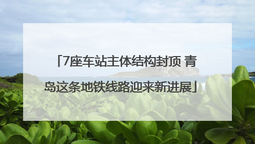 7座车站主体结构封顶 青岛这条地铁线路迎来新进展
