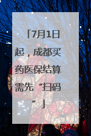 7月1日起，成都买药医保结算需先“扫码”