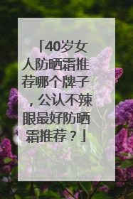 40岁女人防晒霜推荐哪个牌子，公认不辣眼最好防晒霜推荐？